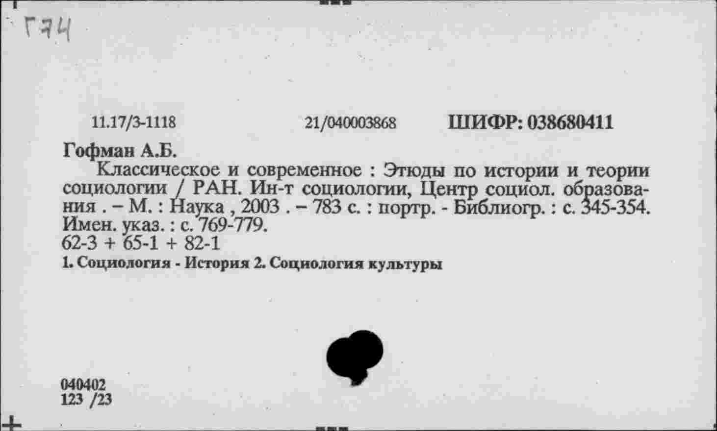 ﻿гчц
11.17/3-1118	21/040003868 ШИФР: 038680411
Гофман А.Б.
Классическое и современное : Этюды по истории и теории социологии / РАН. Ин-т социологии, Центр социол. образования . - М.: Наука , 2003 . - 783 с.: портр. - Библиогр.: с. 345-354. Имен. указ.: с. 769-779. 62-3 + 65-1 + 82-1
1. Социология - История 2. Социология культуры
040402
123 /23